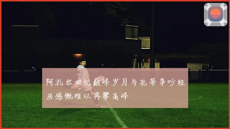 阿扎尔回忆巅峰岁月与孔蒂争吵经历感慨难以再攀高峰