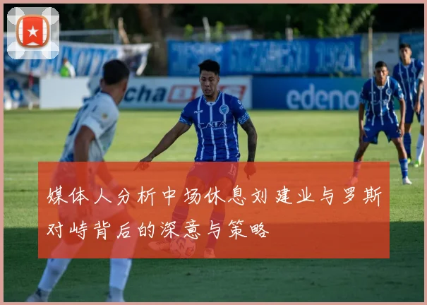 媒体人分析中场休息刘建业与罗斯对峙背后的深意与策略