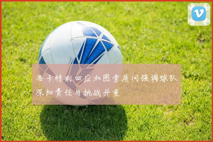 洛卡特利回应加图索质问强调球队深知责任与挑战并重