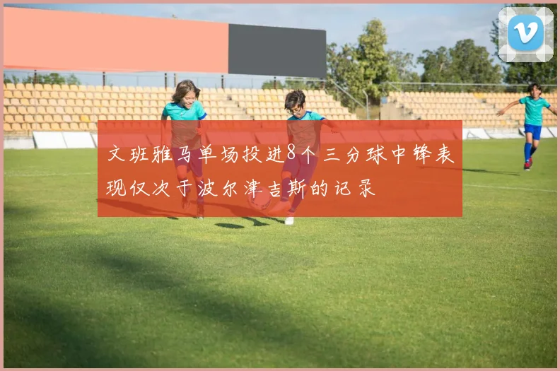 文班雅马单场投进8个三分球中锋表现仅次于波尔津吉斯的记录