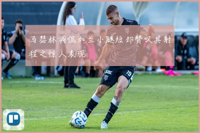 马瑟林调侃加兰小腿短却赞叹其射程之惊人表现